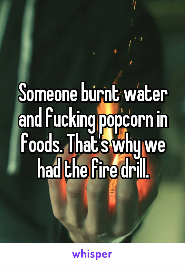 Someone burnt water and fucking popcorn in foods. That's why we had the fire drill.