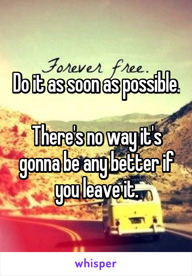 Do it as soon as possible.

There's no way it's gonna be any better if you leave it.