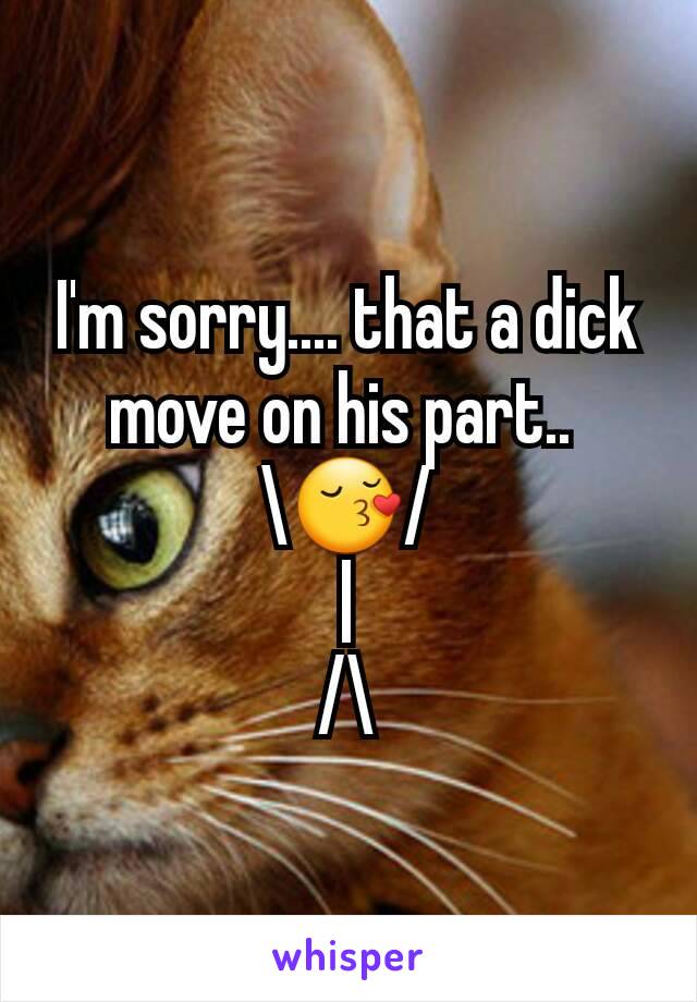 I'm sorry.... that a dick move on his part.. 
\😚/
|
/\