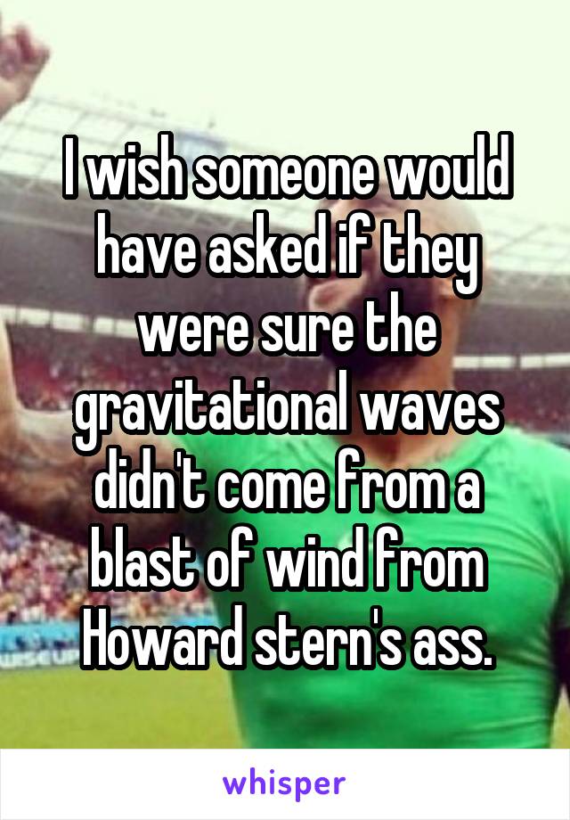 I wish someone would have asked if they were sure the gravitational waves didn't come from a blast of wind from Howard stern's ass.