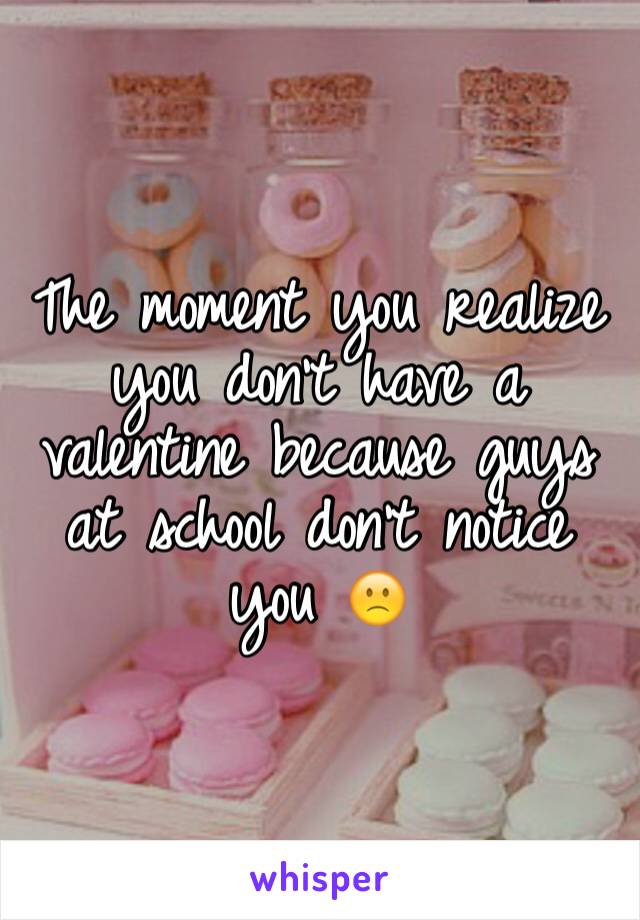 The moment you realize you don't have a valentine because guys at school don't notice you 🙁