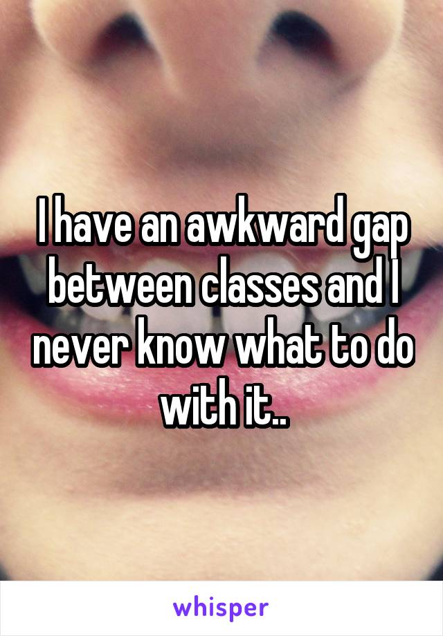 I have an awkward gap between classes and I never know what to do with it..