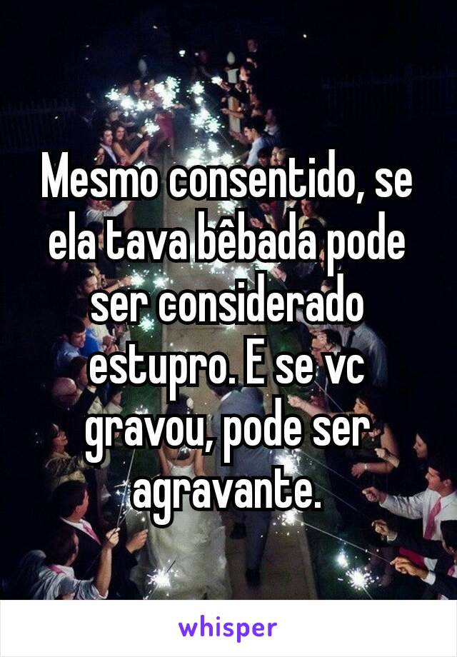 Mesmo consentido, se ela tava bêbada pode ser considerado estupro. E se vc gravou, pode ser agravante.