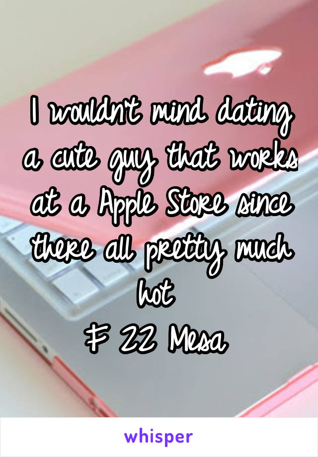 I wouldn't mind dating a cute guy that works at a Apple Store since there all pretty much hot 
F 22 Mesa 