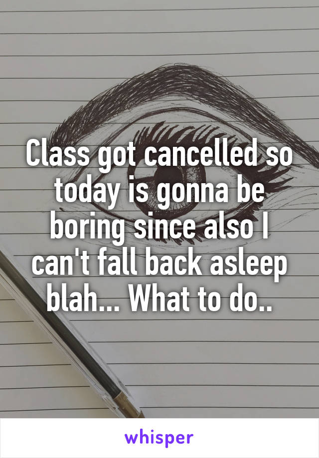Class got cancelled so today is gonna be boring since also I can't fall back asleep blah... What to do..