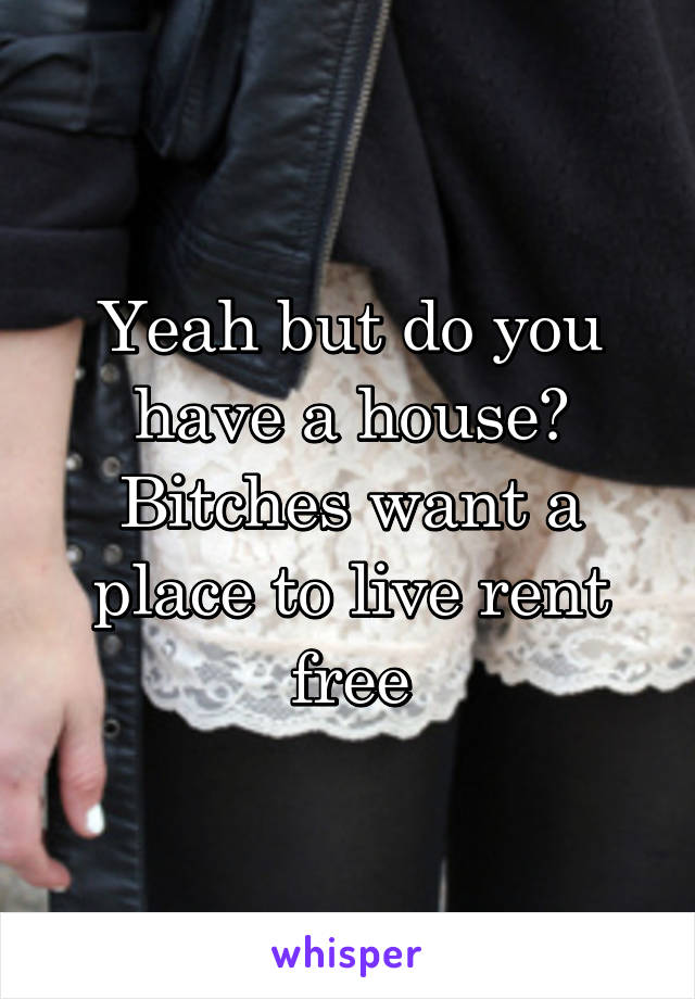 Yeah but do you have a house? Bitches want a place to live rent free