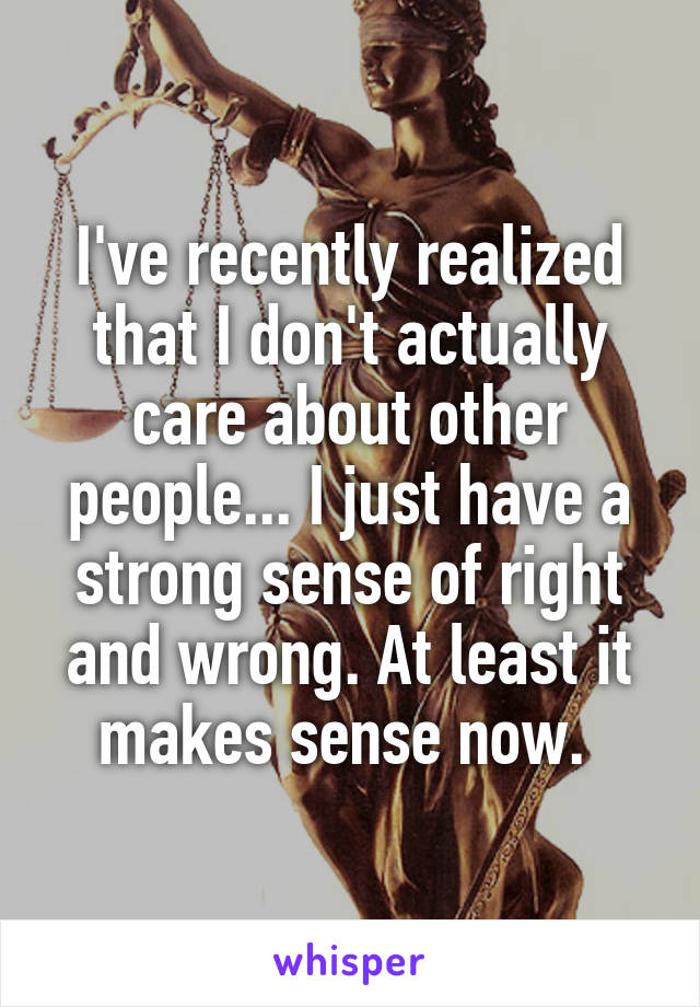 I've recently realized that I don't actually care about other people... I just have a strong sense of right and wrong. At least it makes sense now. 