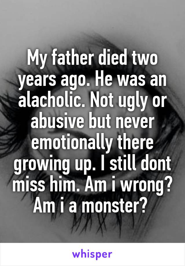 My father died two years ago. He was an alacholic. Not ugly or abusive but never emotionally there growing up. I still dont miss him. Am i wrong? Am i a monster? 