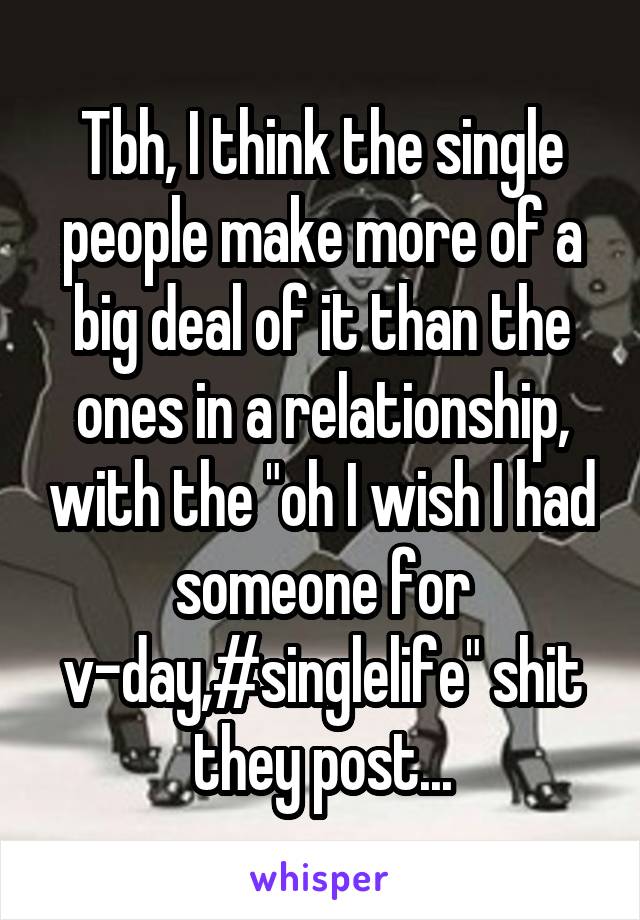 Tbh, I think the single people make more of a big deal of it than the ones in a relationship, with the "oh I wish I had someone for v-day,#singlelife" shit they post...