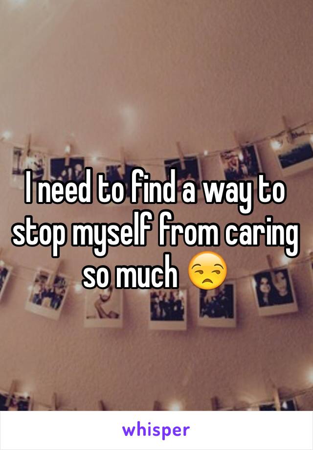I need to find a way to stop myself from caring so much 😒