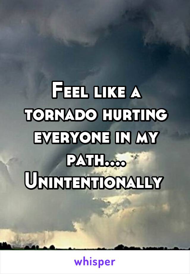 Feel like a tornado hurting everyone in my path.... Unintentionally 