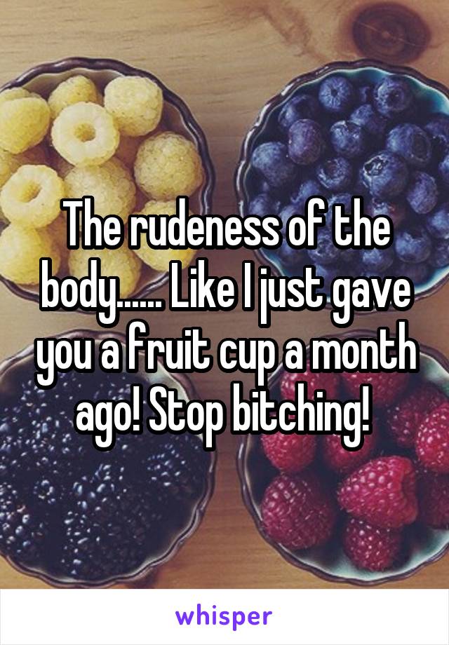 The rudeness of the body...... Like I just gave you a fruit cup a month ago! Stop bitching! 