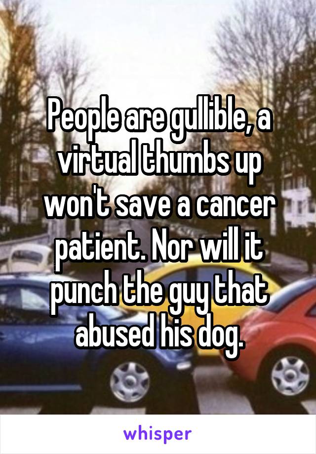 People are gullible, a virtual thumbs up won't save a cancer patient. Nor will it punch the guy that abused his dog.