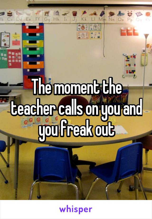 The moment the teacher calls on you and you freak out