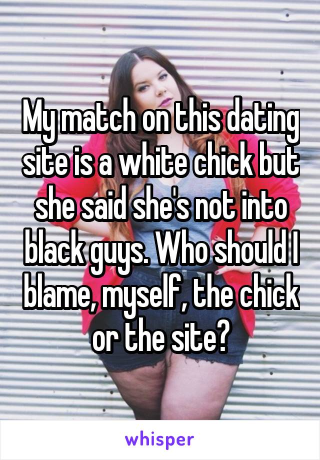 My match on this dating site is a white chick but she said she's not into black guys. Who should I blame, myself, the chick or the site?
