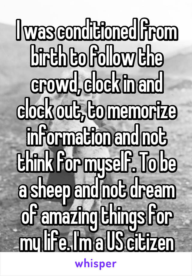 I was conditioned from birth to follow the crowd, clock in and clock out, to memorize information and not think for myself. To be a sheep and not dream of amazing things for my life. I'm a US citizen