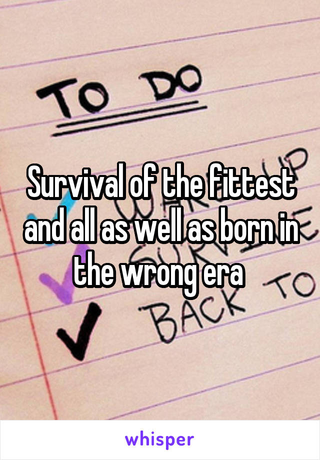 Survival of the fittest and all as well as born in the wrong era 