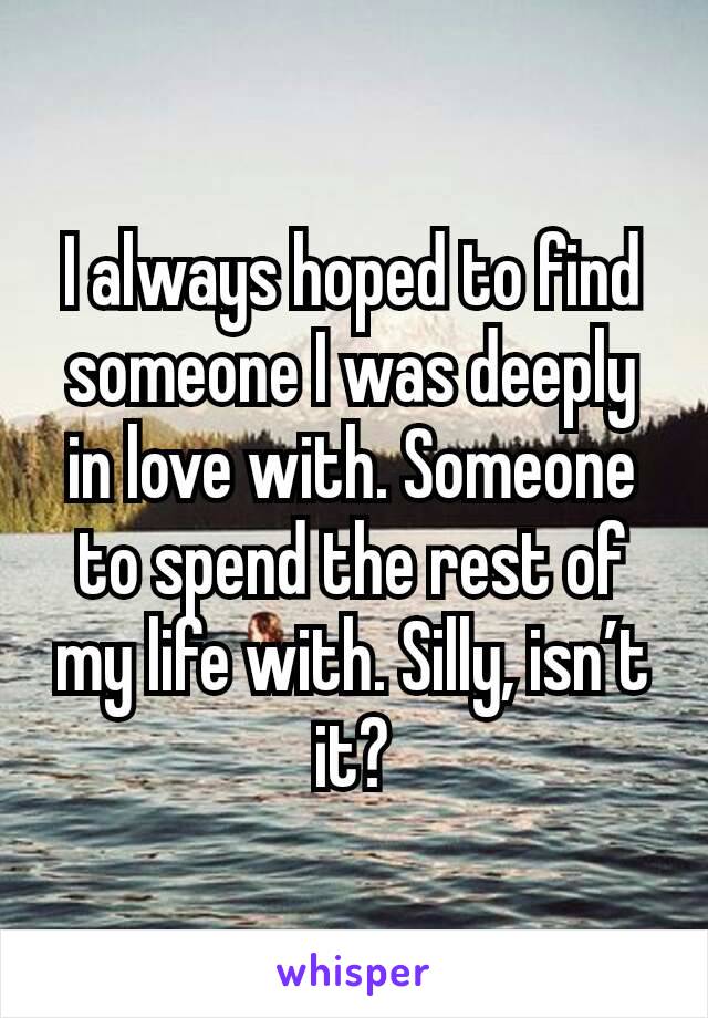 I always hoped to find someone I was deeply in love with. Someone to spend the rest of my life with. Silly, isn’t it?