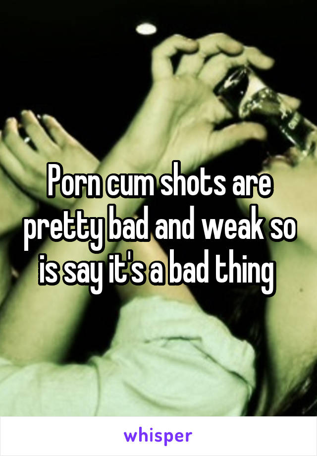 Porn cum shots are pretty bad and weak so is say it's a bad thing 