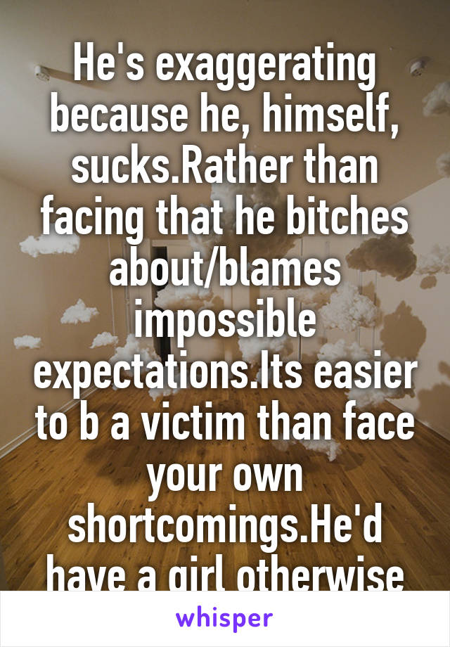 He's exaggerating because he, himself, sucks.Rather than facing that he bitches about/blames impossible expectations.Its easier to b a victim than face your own shortcomings.He'd have a girl otherwise