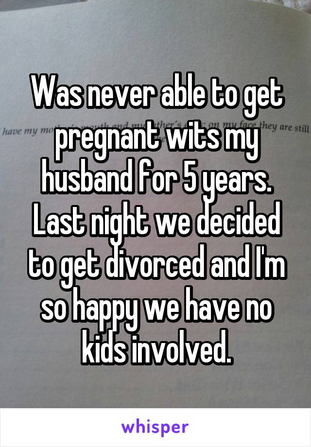 Was never able to get pregnant wits my husband for 5 years. Last night we decided to get divorced and I'm so happy we have no kids involved.