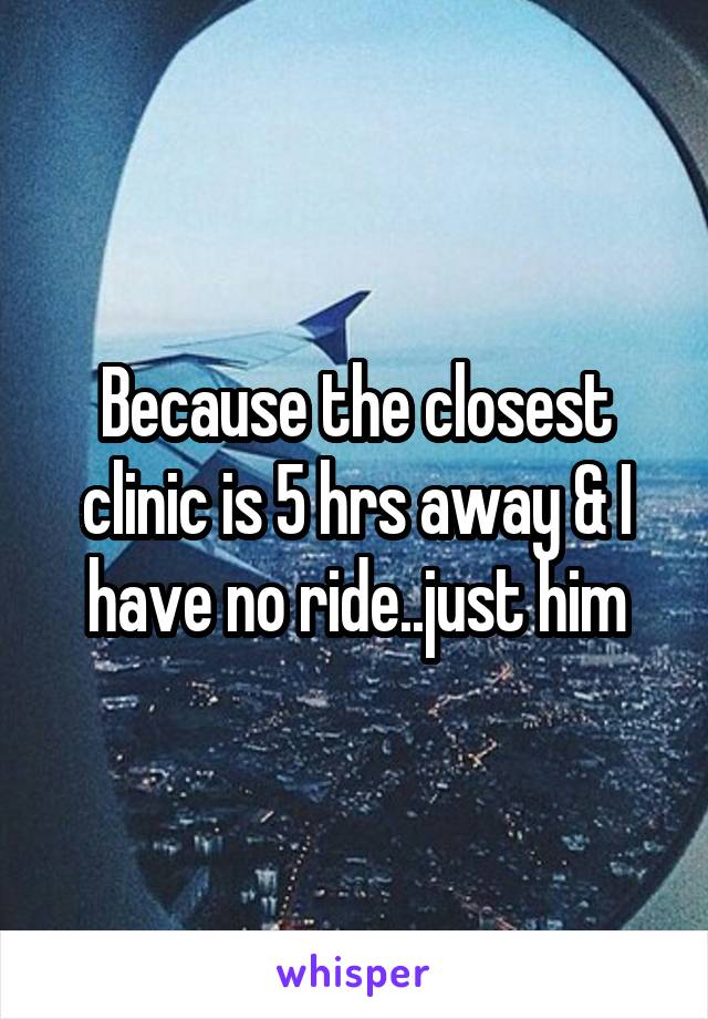 Because the closest clinic is 5 hrs away & I have no ride..just him