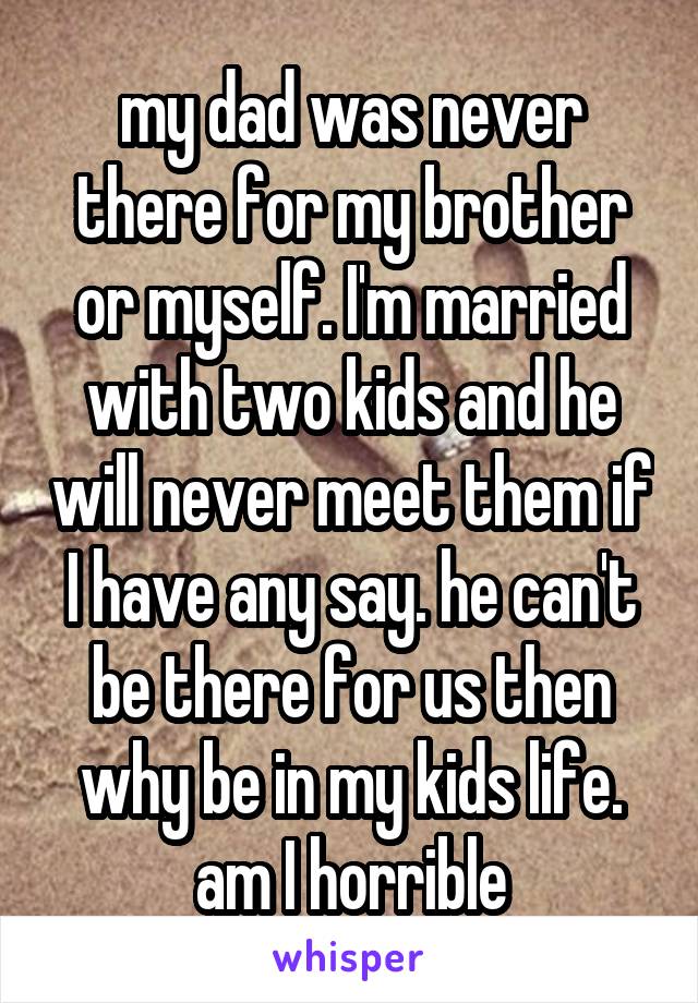 my dad was never there for my brother or myself. I'm married with two kids and he will never meet them if I have any say. he can't be there for us then why be in my kids life. am I horrible
