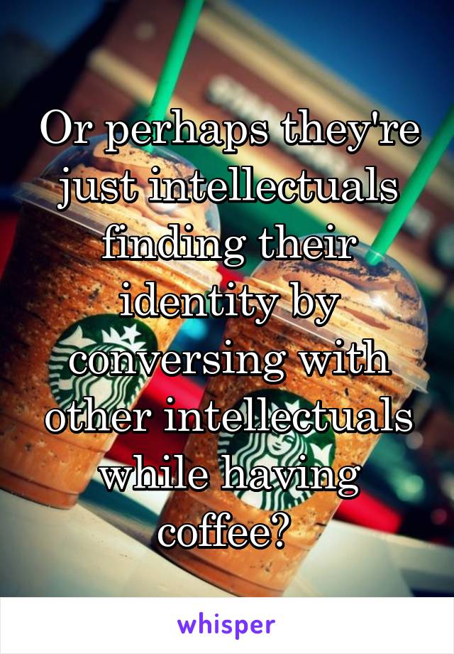 Or perhaps they're just intellectuals finding their identity by conversing with other intellectuals while having coffee? 