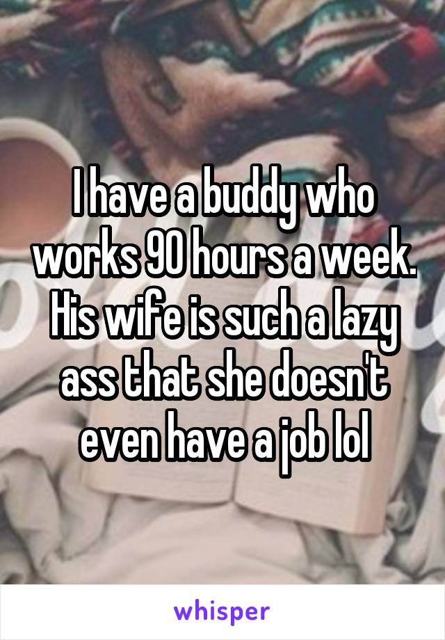 I have a buddy who works 90 hours a week. His wife is such a lazy ass that she doesn't even have a job lol