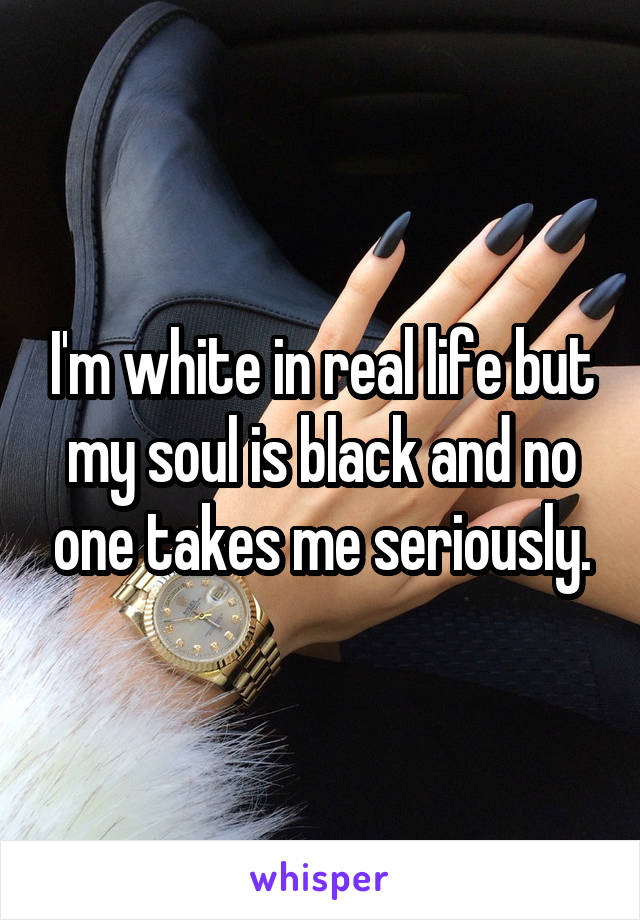 I'm white in real life but my soul is black and no one takes me seriously.