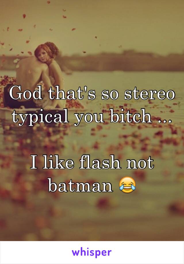 God that's so stereo typical you bitch ...

I like flash not batman 😂