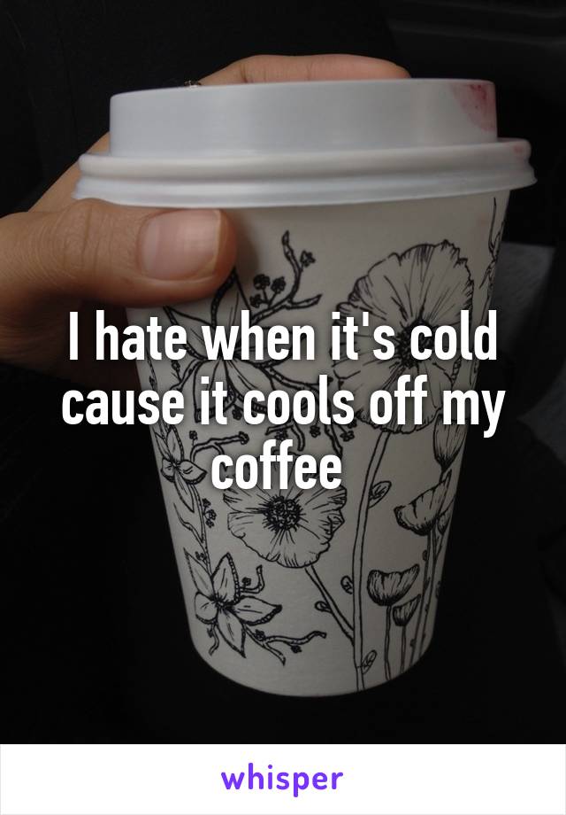I hate when it's cold cause it cools off my coffee 