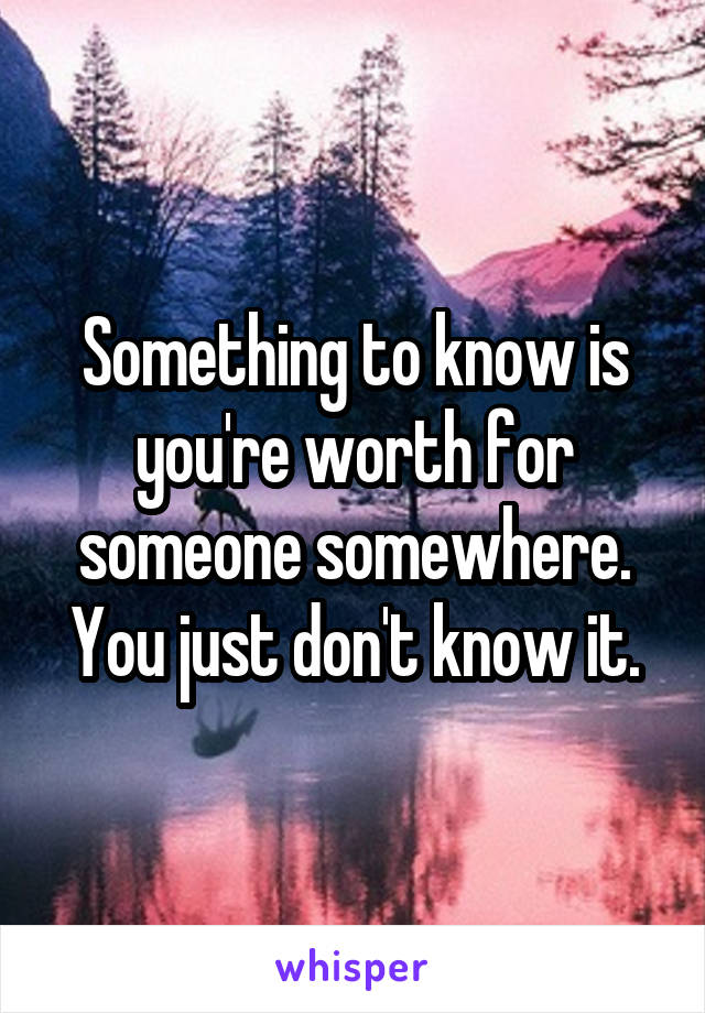 Something to know is you're worth for someone somewhere. You just don't know it.