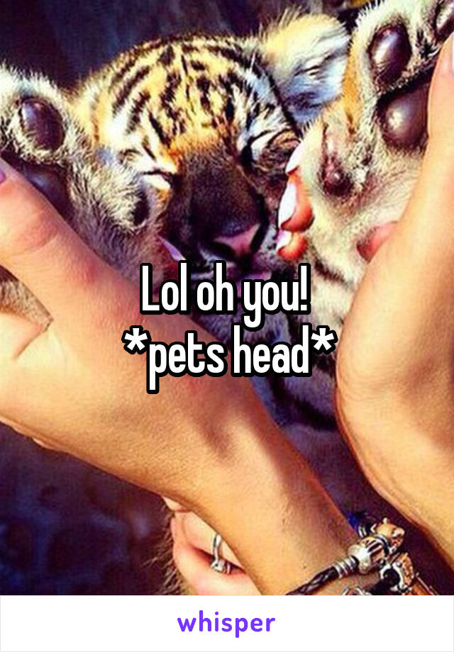 Lol oh you! 
*pets head*