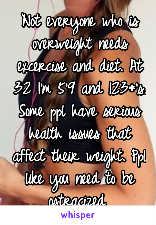 Not everyone who is overweight needs excercise and diet. At 32 I'm 5'9 and 123#'s. Some ppl have serious health issues that affect their weight. Ppl like you need to be ostracized 