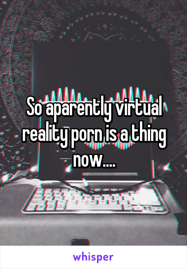 So aparently virtual reality porn is a thing now....