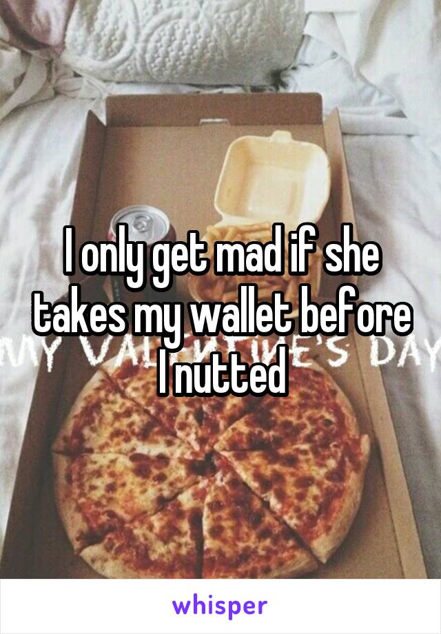 I only get mad if she takes my wallet before I nutted