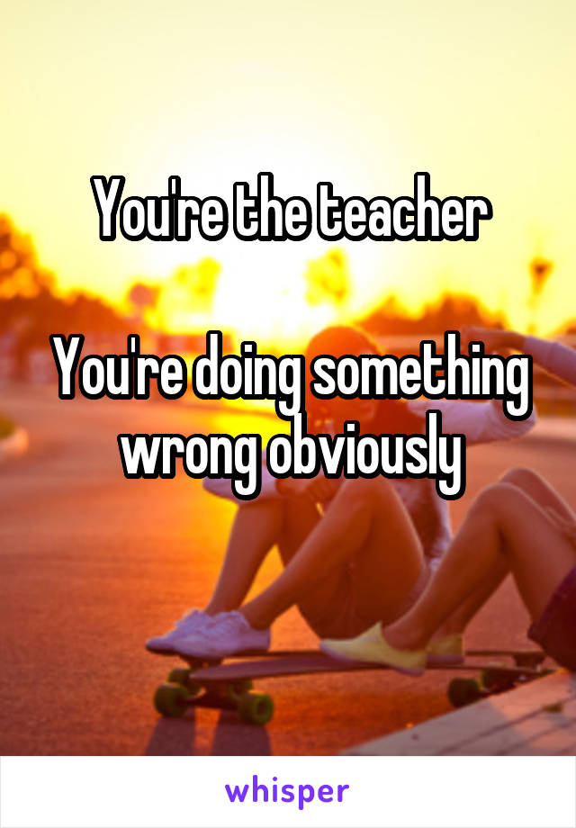 You're the teacher

You're doing something wrong obviously

