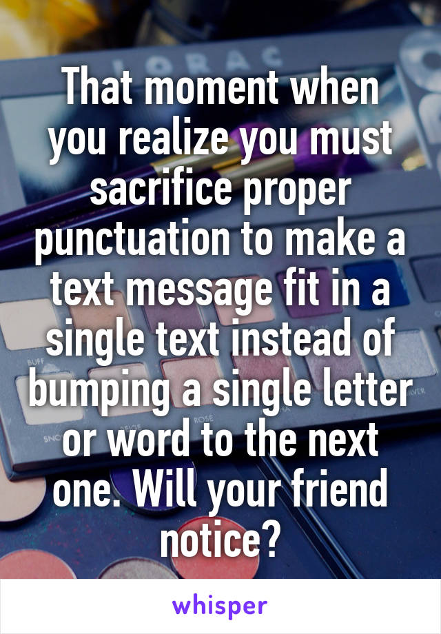 That moment when you realize you must sacrifice proper punctuation to make a text message fit in a single text instead of bumping a single letter or word to the next one. Will your friend notice?
