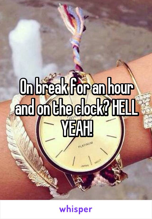 On break for an hour and on the clock? HELL YEAH!
