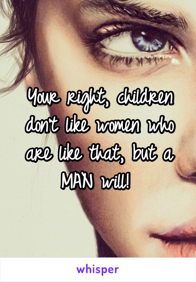 Your right, children don't like women who are like that, but a MAN will! 