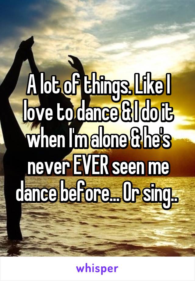 A lot of things. Like I love to dance & I do it when I'm alone & he's never EVER seen me dance before... Or sing.. 