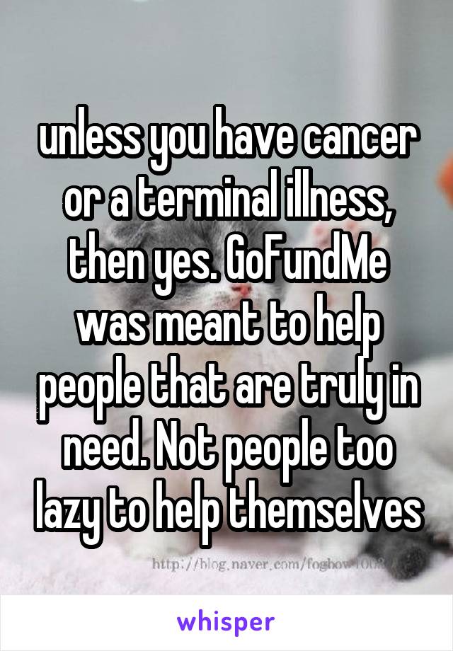 unless you have cancer or a terminal illness, then yes. GoFundMe was meant to help people that are truly in need. Not people too lazy to help themselves