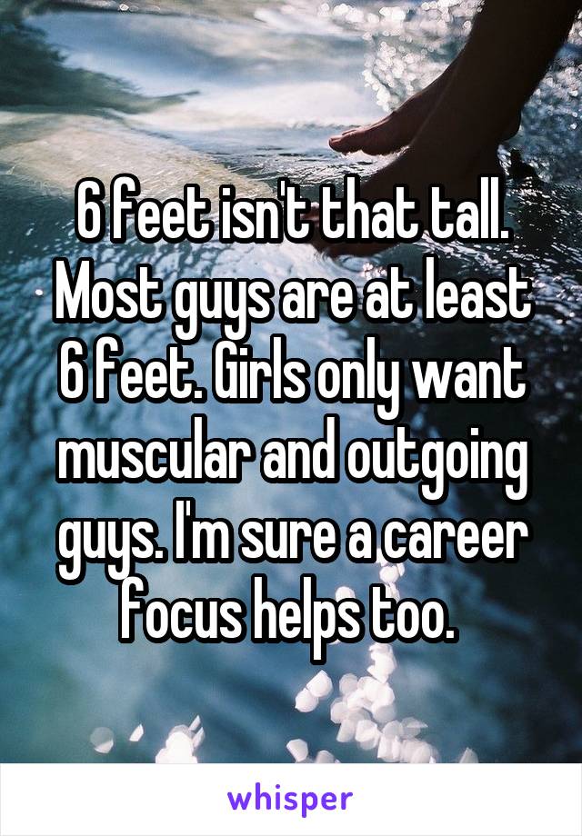 6 feet isn't that tall. Most guys are at least 6 feet. Girls only want muscular and outgoing guys. I'm sure a career focus helps too. 