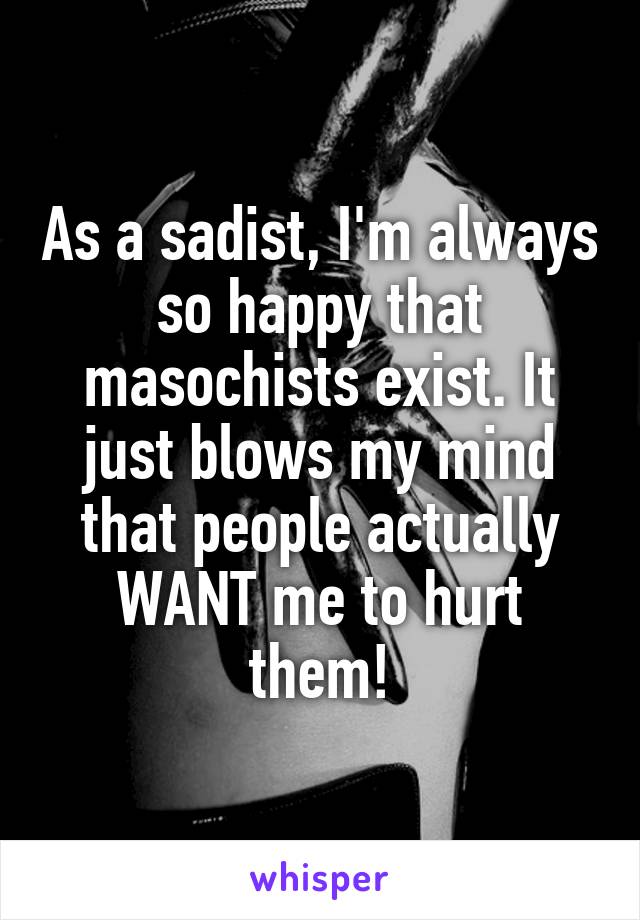 As a sadist, I'm always so happy that masochists exist. It just blows my mind that people actually WANT me to hurt them!