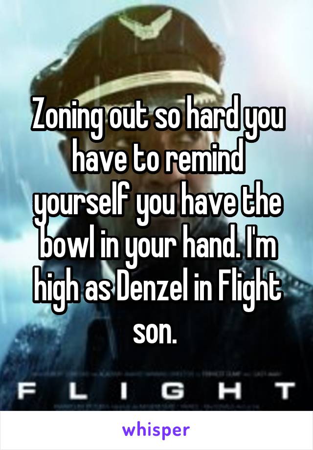 Zoning out so hard you have to remind yourself you have the bowl in your hand. I'm high as Denzel in Flight son. 