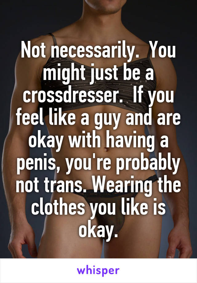 Not necessarily.  You might just be a crossdresser.  If you feel like a guy and are okay with having a penis, you're probably not trans. Wearing the clothes you like is okay.