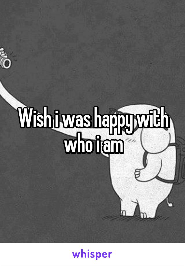 Wish i was happy with who i am