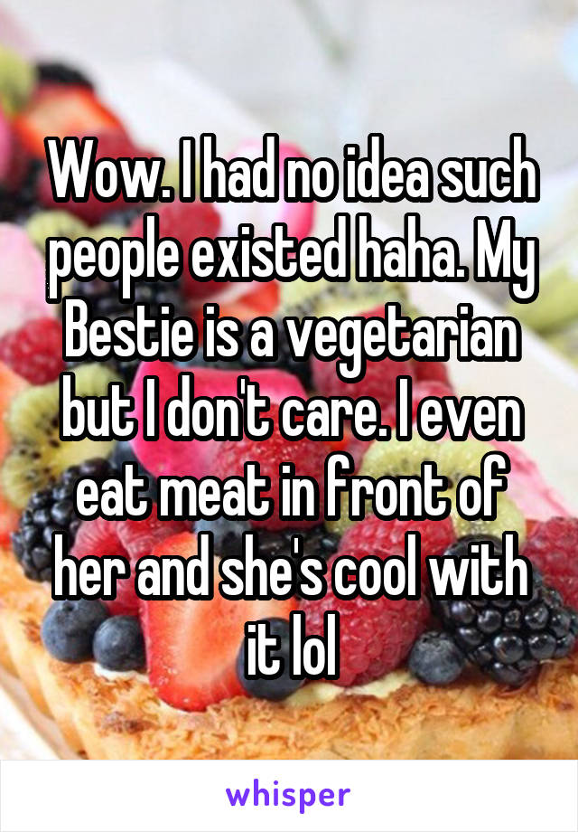 Wow. I had no idea such people existed haha. My Bestie is a vegetarian but I don't care. I even eat meat in front of her and she's cool with it lol