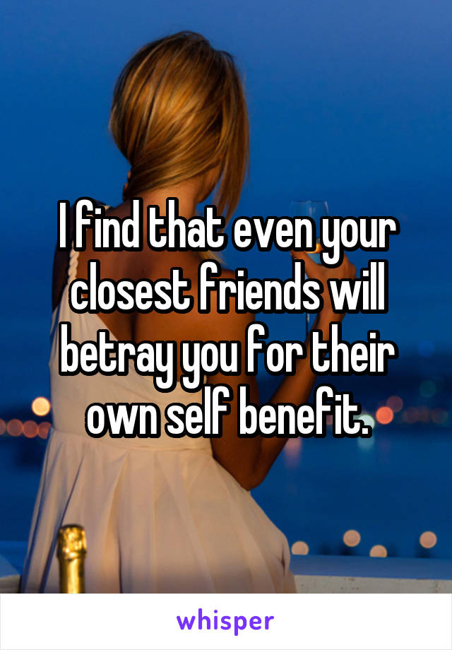 I find that even your closest friends will betray you for their own self benefit.